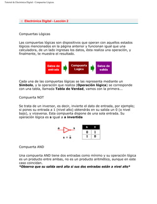 Tutorial de Electrónica Digital - Compuertas Lógicas
:: Electrónica Digital - Lección 2
Compuertas Lógicas
Las compuertas lógicas son dispositivos que operan con aquellos estados
lógicos mencionados en la página anterior y funcionan igual que una
calculadora, de un lado ingresas los datos, ésta realiza una operación, y
finalmente, te muestra el resultado.
Cada una de las compuertas lógicas se las representa mediante un
Símbolo, y la operación que realiza (Operación lógica) se corresponde
con una tabla, llamada Tabla de Verdad, vamos con la primera...
Compuerta NOT
Se trata de un inversor, es decir, invierte el dato de entrada, por ejemplo;
si pones su entrada a 1 (nivel alto) obtendrás en su salida un 0 (o nivel
bajo), y viceversa. Esta compuerta dispone de una sola entrada. Su
operación lógica es s igual a a invertida
Compuerta AND
Una compuerta AND tiene dos entradas como mínimo y su operación lógica
es un producto entre ambas, no es un producto aritmético, aunque en este
caso coincidan.
*Observa que su salida será alta si sus dos entradas están a nivel alto*
 
