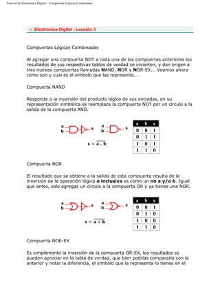 Tutorial de Electrónica Digital - Compuertas Lógicas Combinadas
:: Electrónica Digital - Lección 3
Compuertas Lógicas Combinadas
Al agregar una compuerta NOT a cada una de las compuertas anteriores los
resultados de sus respectivas tablas de verdad se invierten, y dan origen a
tres nuevas compuertas llamadas NAND, NOR y NOR-EX... Veamos ahora
como son y cual es el símbolo que las representa...
Compuerta NAND
Responde a la inversión del producto lógico de sus entradas, en su
representación simbólica se reemplaza la compuerta NOT por un círculo a la
salida de la compuerta AND.
Compuerta NOR
El resultado que se obtiene a la salida de esta compuerta resulta de la
inversión de la operación lógica o inclusiva es como un no a y/o b. Igual
que antes, solo agregas un círculo a la compuerta OR y ya tienes una NOR.
Compuerta NOR-EX
Es simplemente la inversión de la compuerta OR-EX, los resultados se
pueden apreciar en la tabla de verdad, que bien podrías compararla con la
anterior y notar la diferencia, el símbolo que la representa lo tienes en el
 
