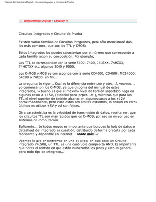 Tutorial de Electrónica Digital - Circuitos Integrados y Circuitos de Prueba
:: Electrónica Digital - Lección 4
Circuitos Integrados y Circuito de Prueba
Existen varias familias de Circuitos integrados, pero sólo mencionaré dos,
los más comunes, que son los TTL y CMOS:
Estos Integrados los puedes caracterizar por el número que corresponde a
cada familia según su composición. Por ejemplo;
Los TTL se corresponden con la serie 5400, 7400, 74LSXX, 74HCXX,
74HCTXX etc. algunos 3000 y 9000.
Los C-MOS y MOS se corresponde con la serie CD4000, CD4500, MC14000,
54C00 ó 74C00. en fin...
La pregunta de rigor... Cual es la diferencia entre uno y otro...?, veamos...
yo comencé con los C-MOS, ya que disponía del manual de estos
integrados, lo bueno es que el máximo nivel de tensión soportado llega en
algunos casos a +15V, (especial para torpes...!!!), mientras que para los
TTL el nivel superior de tensión alcanza en algunos casos a los +12V
aproximadamente, pero claro estos son límites extremos, lo común en estos
últimos es utilizar +5V y así son felices.
Otra característica es la velocidad de transmisión de datos, resulta ser, que
los circuitos TTL son mas rápidos que los C-MOS, por eso su mayor uso en
sistemas de computación.
Suficiente... de todos modos es importante que busques la hoja de datos o
datasheet del integrado en cuestión, distribuido de forma gratuita por cada
fabricante y disponible en Internet... donde más...?
Veamos lo que encontramos en uno de ellos; en este caso un Circuito
integrado 74LS08, un TTL, es una cuádruple compuerta AND. Es importante
que notes el sentido en que están numerados los pines y esto es general,
para todo tipo de integrado...
 