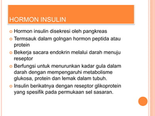 HORMON INSULIN
 Hormon insulin disekresi oleh pangkreas
 Termsauk dalam golngan hormon peptida atau
protein
 Bekerja sacara endokrin melalui darah menuju
reseptor
 Berfungsi untuk menurunkan kadar gula dalam
darah dengan mempengaruhi metabolisme
glukosa, protein dan lemak dalam tubuh.
 Insulin berikatnya dengan reseptor glikoprotein
yang spesifik pada permukaan sel sasaran.
 