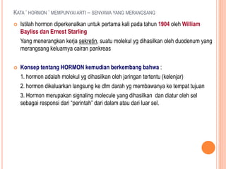 KATA ‘ HORMON ‘ MEMPUNYAI ARTI – SENYAWA YANG MERANGSANG
 Istilah hormon diperkenalkan untuk pertama kali pada tahun 1904 oleh William
Bayliss dan Ernest Starling
Yang menerangkan kerja sekretin, suatu molekul yg dihasilkan oleh duodenum yang
merangsang keluarnya cairan pankreas
 Konsep tentang HORMON kemudian berkembang bahwa :
1. hormon adalah molekul yg dihasilkan oleh jaringan tertentu (kelenjar)
2. hormon dikeluarkan langsung ke dlm darah yg membawanya ke tempat tujuan
3. Hormon merupakan signaling molecule yang dihasilkan dan diatur oleh sel
sebagai responsi dari “perintah” dari dalam atau dari luar sel.
 