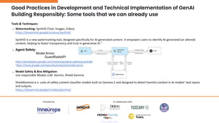 Building Responsibly: Some tools that we can already use
Tools & Techniques:
● Watermarking: SynthID (Text, Images, Video)
https://deepmind.google/science/synthid/
SynthID is a new watermarking tool, designed specifically for AI-generated content. It empowers users to identify AI-generated (or altered)
content, helping to foster transparency and trust in generative AI.”
● Model Safety & Bias Mitigation:
Use responsible Models LLM Gemini, Shield Gemma
ShieldGemma is a suite of safety content classifier models built on Gemma 2 and designed to detect harmful content in AI models’ text inputs
and outputs.
https://deepmind.google/models/gemma/
● Agent Safety:
Model Armor
GuardRailsAPI
https://developers.google.com/checks/guide/ai-safety/guardrails
https://cloud.google.com/security/products/model-armor
Good Practices in Development and Technical Implementation of GenAI
 