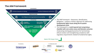 The AIM Framework
• The AIM framework – Awareness, Identification,
Mitigation – outlines a holistic approach for addressing
fundamental rights issues along the AI system
development cycle.
• This framework is a multi-layered tool comprising a
checklist with core action areas and thematic scenarios
showcasing existing good practices for harmonising
ethical conduct and strengthening compliance with
regulatory requirements related to fundamental rights.
 