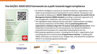 The ISO/IEC 42001:2023 framework as a path towards legal compliance
• As artificial intelligence continues to transform industries, organizations must
adopt structured governance frameworks to ensure ethical, transparent, and
accountable AI deployment. ISO/IEC 42001:2023 introduces the world’s first AI
Management System (AIMS) standard, providing a systematic approach to AI
risk management, compliance, and continuous improvement.
• The highlighted report explores the key principles, implementation strategies,
and industry implications of ISO 42001, offering practical guidance for
organizations seeking to align their AI systems with global best practices. From
leadership commitments to AI risk assessments, the standard establishes a
comprehensive foundation for responsible AI development and use.
• With growing regulatory scrutiny—including the EU AI Act—organizations face
increasing pressure to demonstrate AI governance maturity. In adopting ISO
42001, businesses can enhance trust, mitigate risks, and streamline compliance
efforts in an evolving regulatory landscape.
https://www.ai-and-partners.com/insights
 
