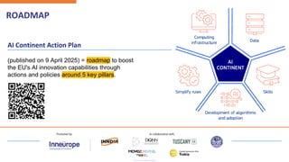 ROADMAP
AI Continent Action Plan
(published on 9 April 2025) = roadmap to boost
the EU's AI innovation capabilities through
actions and policies around 5 key pillars.
 