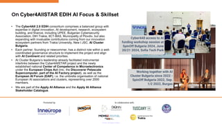 On Cyber4AllSTAR EDIH AI Focus & Skillset
Working together with AI
Cluster Bulgaria since 2022 -
SpinOff Bulgaria 2022, Sep.
1/2 2022, Burgas
Cyber4All access to AI
funding workshop session at
SpinOff Bulgaria 2024, June
20/21 2024, Sofia Tech Park
• The Cyber4All 2.0 EDIH consortium comprises a balanced group with
expertise in digital innovation, AI development, research, ecosystem
building, and finance, including UPEE, Bulgarian Cybersecurity
Association, DIH Trakia, IICT-BAS, Municipality of Plovdiv, but also
expanding with invaluable contributions coming from our innovation
ecosystem partners from Trakia University, New I JSC, AI Cluster
Bulgaria.
• Each partner, founding or newcommer, has a distinct role within a well-
coordinated governance structure to implement the project and align
with AI Continent and related priorities.
• AI Cluster Bulgaria’s leadership already facilitated instrumental
interlinks between the Cyber4AllSTAR project and the newly
established national Center of Competence in Microelectronics
under the European Chips Act (inlc. the Discoverer Petascale
Supercomputer, part of the AI Factory project), as well as the
European AI Forum (EAIF), i.e. the umbrella organisation of national
European AI associations and clusters, representing over 2000
members.
• We are part of the Apply AI Alliance and the Apply AI Alliance
Stakeholder Catalogue.
 
