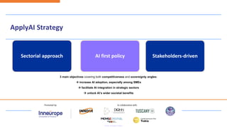 AI first policy Stakeholders-driven
Sectorial approach
3 main objectives covering both competitiveness and sovereignty angles:
→ increase AI adoption, especially among SMEs
→ facilitate AI integration in strategic sectors
→ unlock AI’s wider societal benefits
ApplyAI Strategy
 
