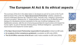 The European AI Act & its ethical aspects
The summary of the Act in the slides below is developed as part of my work on the Fourth
National Action Plan under the “Open Government Partnership” initiative, adopted by
Council of Ministers Decision No. 539/29.07.2022, Thematic area: “Integrity in governance
and anti-corruption”, Measure No. 4: “Implementation of various forms of effective public
dialogue for developing common standards for the use of artificial intelligence in the
digitalisation process, with the aim of ensuring guarantees for equal access and respect for
human rights” as part of Thematic Working Group “Artificial Intelligence – guarantees for
equal access and respect for human rights”.
The Open Government Partnership responsible AI web portal is linked via QR code.
 An academic AI Act compliance guidebook is available via QR code (2025).
 The EU AI Office overview of the AI act is also made available via QR code (2024).
 