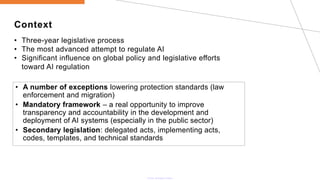 Context
• Three-year legislative process
• The most advanced attempt to regulate AI
• Significant influence on global policy and legislative efforts
toward AI regulation
• A number of exceptions lowering protection standards (law
enforcement and migration)
• Mandatory framework – a real opportunity to improve
transparency and accountability in the development and
deployment of AI systems (especially in the public sector)
• Secondary legislation: delegated acts, implementing acts,
codes, templates, and technical standards
 
