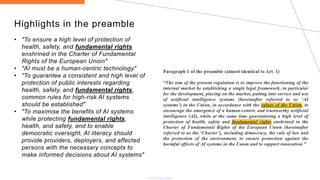 Highlights in the preamble
• "To ensure a high level of protection of
health, safety, and fundamental rights
enshrined in the Charter of Fundamental
Rights of the European Union"
• "AI must be a human-centric technology"
• "To guarantee a consistent and high level of
protection of public interests regarding
health, safety, and fundamental rights,
common rules for high-risk AI systems
should be established"
• "To maximise the benefits of AI systems
while protecting fundamental rights,
health, and safety, and to enable
democratic oversight, AI literacy should
provide providers, deployers, and affected
persons with the necessary concepts to
make informed decisions about AI systems"
 