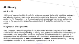 AI Literacy
Art. 2, p. 56
“AI literacy” means the skills, knowledge and understanding that enable providers, deployers
and affected persons — taking into account their respective rights and obligations in the
context of this Regulation — to deploy AI systems in an informed manner, as well as to be
aware of the opportunities and risks associated with AI and of the potential harm it may
cause.
Paragraph 20 of the preamble
“The European Artificial Intelligence Board (hereinafter ‘the AI Board’) should support the
Commission with a view to promoting AI literacy tools, public awareness and understanding of
the benefits, risks, safeguards, rights and obligations related to the use of AI systems. In
cooperation with the relevant stakeholders, the Commission and the Member States should
facilitate the development of non-binding codes of conduct aimed at enhancing AI literacy
among those involved in the development, operation and use of AI.”
 