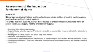 Assessment of the impact on
fundamental rights
Article 27
By whom: deployers that are public authorities or private entities providing public services,
and deployers of high-risk AI systems
To what: high-risk systems, except those related to critical infrastructures (road traffic or
water supply, gas supply, heating or electricity supply)
• description of the deployer’s processes;
• the period during which the high-risk AI system is intended to be used, and the frequency with which it is intended to
be used;
• the categories of natural persons and groups likely to be affected;
• the specific risks of harm occurring;
• a description of the implementation of the measures for human oversight in accordance with the instructions for use;
• the measures to be taken if those risks materialise, including internal governance measures and complaint-handling
mechanisms.
 