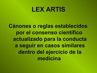 LEX ARTIS
Cánones o reglas establecidos
por el consenso científico
actualizado para la conducta
a seguir en casos similares
dentro del ejercicio de la
medicina
 