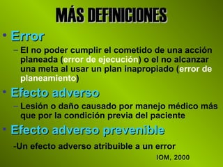 MÁS DEFINICIONESMÁS DEFINICIONES
• ErrorError
– El no poder cumplir el cometido de una acción
planeada (error de ejecución) o el no alcanzar
una meta al usar un plan inapropiado (error de
planeamiento)
• Efecto adversoEfecto adverso
– Lesión o daño causado por manejo médico más
que por la condición previa del paciente
• Efecto adverso prevenibleEfecto adverso prevenible
-Un efecto adverso atribuible a un error
IOM, 2000
 