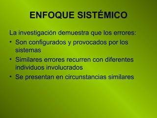 ENFOQUE SISTÉMICO
La investigación demuestra que los errores:
• Son configurados y provocados por los
sistemas
• Similares errores recurren con diferentes
individuos involucrados
• Se presentan en circunstancias similares
 