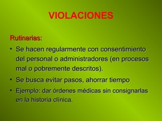 VIOLACIONES
Rutinarias:Rutinarias:
• Se hacen regularmente con consentimientoSe hacen regularmente con consentimiento
del personal o administradores (en procesosdel personal o administradores (en procesos
mal o pobremente descritos).mal o pobremente descritos).
• Se busca evitar pasos, ahorrar tiempoSe busca evitar pasos, ahorrar tiempo
• Ejemplo: dar órdenes médicas sin consignarlasEjemplo: dar órdenes médicas sin consignarlas
en la historia clínica.en la historia clínica.
 