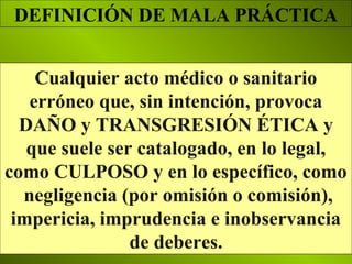 Cualquier acto médico o sanitario
erróneo que, sin intención, provoca
DAÑO y TRANSGRESIÓN ÉTICA y
que suele ser catalogado, en lo legal,
como CULPOSO y en lo específico, como
negligencia (por omisión o comisión),
impericia, imprudencia e inobservancia
de deberes.
DEFINICIÓN DE MALA PRÁCTICA
 