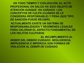 EN TODO TIEMPO Y CIVILIZACIÓN, EL ACTO
PROFESIONAL EN SALUD HA SIDO OBJETO DE
ATENCIÓN AUNQUE HA VARIADO LOS
CONCEPTOS DE CULPA (CUÁNDO SE LE
CONSIDERA RESPONSABLE) Y PENA (QUE TIPO
DE SANCIÓN PUEDE RECIBIR).
ACTUALMENTE EXISTE UN SISTEMA DE
RESPONSABILIDADES Y REGÍMENES LEGALES
PARA VALORAR EL ASPECTO FUNDAMENTAL DE
LOS DELITOS CULPOSOS:
EL INCUMPLIMIENTO AL
DEBER DEL DEBIDO CUIDADO. NEGLIGENCIA,
IMPRUDENCIA E IMPERICIA SON FORMAS DE
VIOLACION AL DEBER DE CUIDADO.
 