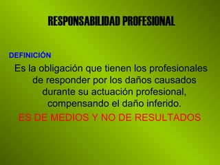 RESPONSABILIDAD PROFESIONAL
DEFINICIÓN
Es la obligación que tienen los profesionales
de responder por los daños causados
durante su actuación profesional,
compensando el daño inferido.
ES DE MEDIOS Y NO DE RESULTADOS
 
