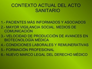 CONTEXTO ACTUAL DEL ACTO
SANITARIO
1.- PACIENTES MÁS INFORMADOS Y ASOCIADOS
2.- MAYOR VIGILANCIA SOCIAL. MEDIOS DE
COMUNICACIÓN
3.- VELOCIDAD DE PRODUCCIÓN DE AVANCES EN
BIOTECNOLOGÍA MÉDICA
4.- CONDICIONES LABORALES Y REMUNERATIVAS
5.- FORMACIÓN PROFESIONAL
6.- NUEVO MARCO LEGAL DEL DERECHO MÉDICO
 