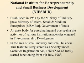 National Institute for Entrepreneurship
and Small Business Development
(NIESBUD)
• Established in 1983 by the Ministry of Industry
[now Ministry of Micro, Small & Medium
Enterprises (MSMEs)], Government of India
• An apex body for coordinating and overseeing the
activities of various institutions/agencies engaged
in Entrepreneurship Development
• In the area of small industry and small business.
This Institute is registered as a Society under
Societies Registration Act, 1860 (XXI of 1860),
started functioning from 6th July, 1983.
 