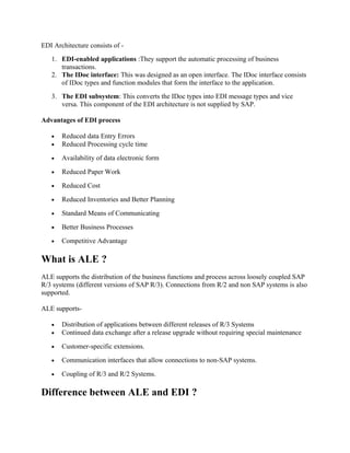 EDI Architecture consists of -
1. EDI-enabled applications :They support the automatic processing of business
transactions.
2. The IDoc interface: This was designed as an open interface. The IDoc interface consists
of IDoc types and function modules that form the interface to the application.
3. The EDI subsystem: This converts the IDoc types into EDI message types and vice
versa. This component of the EDI architecture is not supplied by SAP.
Advantages of EDI process
• Reduced data Entry Errors
• Reduced Processing cycle time
• Availability of data electronic form
• Reduced Paper Work
• Reduced Cost
• Reduced Inventories and Better Planning
• Standard Means of Communicating
• Better Business Processes
• Competitive Advantage
What is ALE ?
ALE supports the distribution of the business functions and process across loosely coupled SAP
R/3 systems (different versions of SAP R/3). Connections from R/2 and non SAP systems is also
supported.
ALE supports-
• Distribution of applications between different releases of R/3 Systems
• Continued data exchange after a release upgrade without requiring special maintenance
• Customer-specific extensions.
• Communication interfaces that allow connections to non-SAP systems.
• Coupling of R/3 and R/2 Systems.
Difference between ALE and EDI ?
 