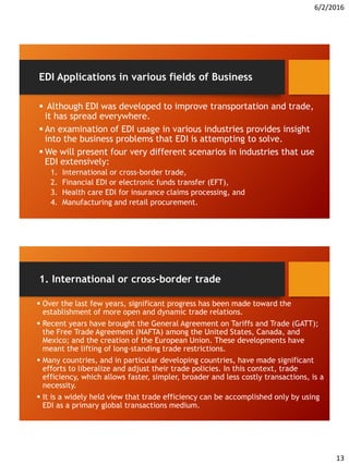 6/2/2016
13
EDI Applications in various fields of Business
 Although EDI was developed to improve transportation and trade,
it has spread everywhere.
 An examination of EDI usage in various industries provides insight
into the business problems that EDI is attempting to solve.
 We will present four very different scenarios in industries that use
EDI extensively:
1. International or cross-border trade,
2. Financial EDI or electronic funds transfer (EFT),
3. Health care EDI for insurance claims processing, and
4. Manufacturing and retail procurement.
1. International or cross-border trade
 Over the last few years, significant progress has been made toward the
establishment of more open and dynamic trade relations.
 Recent years have brought the General Agreement on Tariffs and Trade (GATT);
the Free Trade Agreement (NAFTA) among the United States, Canada, and
Mexico; and the creation of the European Union. These developments have
meant the lifting of long-standing trade restrictions.
 Many countries, and in particular developing countries, have made significant
efforts to liberalize and adjust their trade policies. In this context, trade
efficiency, which allows faster, simpler, broader and less costly transactions, is a
necessity.
 It is a widely held view that trade efficiency can be accomplished only by using
EDI as a primary global transactions medium.
 