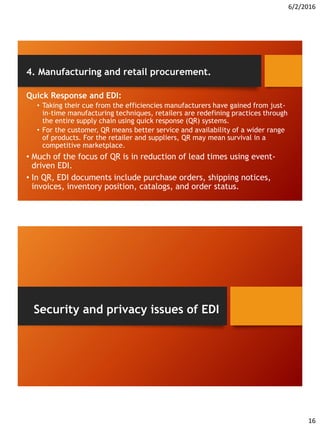 6/2/2016
16
4. Manufacturing and retail procurement.
Quick Response and EDI:
• Taking their cue from the efficiencies manufacturers have gained from just-
in-time manufacturing techniques, retailers are redefining practices through
the entire supply chain using quick response (QR) systems.
• For the customer, QR means better service and availability of a wider range
of products. For the retailer and suppliers, QR may mean survival in a
competitive marketplace.
• Much of the focus of QR is in reduction of lead times using event-
driven EDI.
• In QR, EDI documents include purchase orders, shipping notices,
invoices, inventory position, catalogs, and order status.
Security and privacy issues of EDI
 