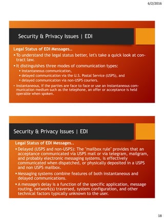 6/2/2016
18
Legal Status of EDI Messages..
 To understand the legal status better, let's take a quick look at con-
tract law.
 It distinguishes three modes of communication types:
 instantaneous communication,
 delayed communication via the U.S. Postal Service (USPS), and
 delayed communication via non-USPS couriers.
• Instantaneous, If the parties are face to face or use an instantaneous com-
munication medium such as the telephone, an offer or acceptance is held
operable when spoken.
Security & Privacy Issues | EDI
Legal Status of EDI Messages..
 Delayed (USPS and non-USPS): The "mailbox rule" provides that an
acceptance communicated via USPS mail or via telegram, mailgram,
and probably electronic messaging systems, is effectively
communicated when dispatched, or physically deposited in a USPS
and non USPS mailbox.
 Messaging systems combine features of both instantaneous and
delayed communications.
 A message's delay is a function of the specific application, message
routing, network(s) traversed, system configuration, and other
technical factors typically unknown to the user.
Security & Privacy Issues | EDI
 
