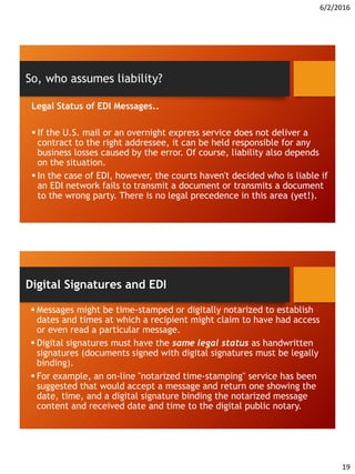 6/2/2016
19
Legal Status of EDI Messages..
 If the U.S. mail or an overnight express service does not deliver a
contract to the right addressee, it can be held responsible for any
business losses caused by the error. Of course, liability also depends
on the situation.
 In the case of EDI, however, the courts haven't decided who is liable if
an EDI network fails to transmit a document or transmits a document
to the wrong party. There is no legal precedence in this area (yet!).
So, who assumes liability?
 Messages might be time-stamped or digitally notarized to establish
dates and times at which a recipient might claim to have had access
or even read a particular message.
 Digital signatures must have the same legal status as handwritten
signatures (documents signed with digital signatures must be legally
binding).
 For example, an on-line "notarized time-stamping" service has been
suggested that would accept a message and return one showing the
date, time, and a digital signature binding the notarized message
content and received date and time to the digital public notary.
Digital Signatures and EDI
 