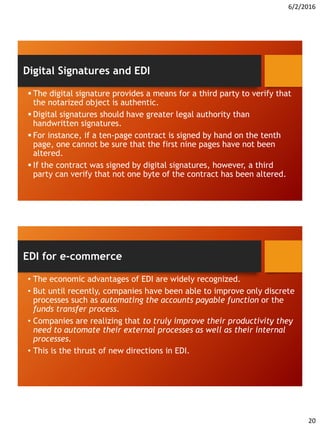 6/2/2016
20
 The digital signature provides a means for a third party to verify that
the notarized object is authentic.
 Digital signatures should have greater legal authority than
handwritten signatures.
 For instance, if a ten-page contract is signed by hand on the tenth
page, one cannot be sure that the first nine pages have not been
altered.
 If the contract was signed by digital signatures, however, a third
party can verify that not one byte of the contract has been altered.
Digital Signatures and EDI
• The economic advantages of EDI are widely recognized.
• But until recently, companies have been able to improve only discrete
processes such as automating the accounts payable function or the
funds transfer process.
• Companies are realizing that to truly improve their productivity they
need to automate their external processes as well as their internal
processes.
• This is the thrust of new directions in EDI.
EDI for e-commerce
 