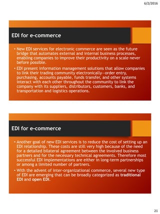 6/2/2016
21
• New EDI services for electronic commerce are seen as the future
bridge that automates external and internal business processes,
enabling companies to improve their productivity on a scale never
before possible.
• EDI present information management solutions that allow companies
to link their trading community electronically—order entry,
purchasing, accounts payable, funds transfer, and other systems
interact with each other throughout the community to link the
company with its suppliers, distributors, customers, banks, and
transportation and logistics operations.
EDI for e-commerce
• Another goal of new EDI services is to reduce the cost of setting up an
EDI relationship. These costs are still very high because of the need
for a detailed bilateral agreement between the involved business
partners and for the necessary technical agreements. Therefore most
successful EDI implementations are either in long-term partnerships
or among a limited number of partners.
• With the advent of inter-organizational commerce, several new type
of EDI are emerging that can be broadly categorized as traditional
EDI and open EDI.
EDI for e-commerce
 