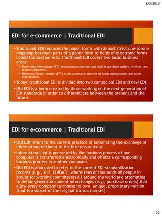 6/2/2016
22
 Traditional EDI replaces the paper forms with almost strict one-to-one
mappings between parts of a paper form to fields of electronic forms
called transaction sets. Traditional EDI covers two basic business
areas:
 Trade data interchange (TDI) encompasses transactions such as purchase orders, invoices, and
acknowledgments.
 Electronic funds transfer (EFT) is the automatic transfer of funds among banks and other
organizations.
 Today, traditional EDI is divided into two camps: old EDI and new EDI.
 Old EDI is a term created by those working on the next generation of
EDI standards in order to differentiate between the present and the
future.
EDI for e-commerce | Traditional EDI
 Old EDI refers to the current practice of automating the exchange of
information pertinent to the business activity.
 Information that is generated by the business process of one
computer is transferred electronically and effects a corresponding
business process in another computer.
 Old EDI is also used to refer to the current EDI-standardization
process (e.g., X12, EDIFACT) where tens of thousands of people in
groups (or working committees) all around the world are attempting
to define generic document interchanges (e.g., purchase orders) that
allow every company to choose its own, unique, proprietary version
(that is a subset of the original transaction set).
EDI for e-commerce | Traditional EDI
 