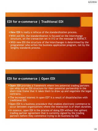 6/2/2016
23
 New EDI is really a refocus of the standardization process.
 With old EDI, the standardization is focused on the interchange
structure, on the transaction set in X12 or the message in EDIFACT.
 With new EDI the structure of the interchanges is determined by the
programmer who writes the business application program, not by the
lengthy standards process.
EDI for e-commerce | Traditional EDI
 Open EDI provides a framework where two potential trading partners
can whip out an EDI structure for their potential partnership in the
short time frame that it takes them to draw up and negotiate the legal
contracts.
 The increased interest in open EDT is a result of dissatisfaction with
traditional EDI.
 Open EDI is a business procedure that enables electronic commerce to
occur between organizations where the interaction is of short duration.
 In essence, open EDI is the process of doing EDI without the upfront
trading partner agreement that is currently signed by the trading
partners before they commence trying to do business by EDI.
EDI for e-commerce | Open EDI
 