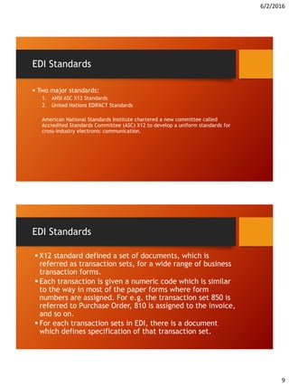 6/2/2016
9
EDI Standards
 Two major standards:
1. ANSI ASC X12 Standards
2. United Nations EDIFACT Standards
American National Standards Institute chartered a new committee called
Accredited Standards Committee (ASC) X12 to develop a uniform standards for
cross-industry electronic communication.
EDI Standards
 X12 standard defined a set of documents, which is
referred as transaction sets, for a wide range of business
transaction forms.
 Each transaction is given a numeric code which is similar
to the way in most of the paper forms where form
numbers are assigned. For e.g. the transaction set 850 is
referred to Purchase Order, 810 is assigned to the invoice,
and so on.
 For each transaction sets in EDI, there is a document
which defines specification of that transaction set.
 