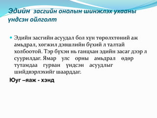 Эдийн засгийн онолын шинжлэх ухааны
үндсэн ойлголт
 Эдийн засгийн асуудал бол хүн төрөлхтөний аж
амьдрал, хөгжил дэвшлийн бүхий л талтай
холбоотой. Тэр бүхэн нь ганцхан эдийн засаг дээр л
суурилдаг. Ямар улс орны амьдрал өдөр
тутамдаа гурван үндсэн асуудлыг
шийдвэрлэхийг шаарддаг.
Юуг –яаж - хэнд
 