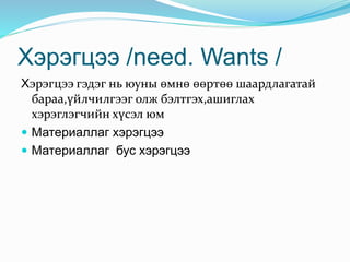 Хэрэгцээ /need. Wants /
Хэрэгцээ гэдэг нь юуны өмнө өөртөө шаардлагатай
бараа,үйлчилгээг олж бэлтгэх,ашиглах
хэрэглэгчийн хүсэл юм
 Материаллаг хэрэгцээ
 Материаллаг бус хэрэгцээ
 