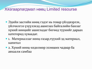 Хязгаарлагдмал нөөц Limited resourse
 Эдийн засгийн нөөц гэдэг нь товар үйлдвэрлэх,
үйлчилгээ үзүүлэхэд ашиглах байгалийн баялаг
хүний нөөцийг ашигладаг бөгөөд түүнийг дараах
категорид хуваадаг.
 1. Материаллаг нөөц-газар,түүхий эд материал,
капитал
 2. Хүний нөөц-хөдөлмөр эзэмших чадвар ба
авхаалж самбаа
 
