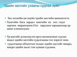 Эдийн засгийн ухааны судлах зүйл
 Зах зээлийн аж ахуйн эдийн засгийн шинжилгээ
 Хамгийн бага зардал хамгийн их олз гэдэг
зарчим мөрдөгдөнө.Олз зардлын харьцаагаар үр
ашиг хэмжигдэнэ
 Үр ашгийг дээшлүүлэх арга механизмыг судлах
явдал эдийн засгийн судалгааны гол зорилт мөн.
 судалгааны объектын талаас эдийн засгийг микро,
макро эдийн засаг гэж хувааж судлана.
 