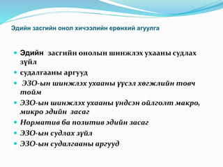 Эдийн засгийн онол хичээлийн ерөнхий агуулга
 Эдийн засгийн онолын шинжлэх ухааны судлах
зүйл
 судалгааны аргууд
 ЭЗО-ын шинжлэх ухааны үүсэл хөгжлийн товч
тойм
 ЭЗО-ын шинжлэх ухааны үндсэн ойлголт макро,
микро эдийн засаг
 Норматив ба позитив эдийн засаг
 ЭЗО-ын судлах зүйл
 ЭЗО-ын судалгааны аргууд
 