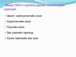 Микро ЭЗО-н хүрээнд дараах ойлголтуудыг
судалдаг.
 Эрэлт, нийлүүлэлтийн онол
 Хэрэглэгчийн онол
 Пүүсийн онол
 Зах зээлийн төрлүүд
 Хүчин зүйлсийн зах зээл
 