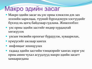 Макро эдийн засаг
 Макро эдийн засаг нь улс орны хэмжээн дэх зах
зээлийн харилцаа, түүний бүрэлдэхүүн хэсгүүдийг
бүхэлд нь цогц байдлаар судлана. Жишээлбэл:
 улс орны эдийн засгийг өндөр хурдацтай
хөгжүүлэх
 улсын төсвийн орлогыг бүрдүүлж, хуваарилах,
 хүмүүсийг ажлаар хангах
 инфляцыг зохицуулах
 гадаад эдийн засгийн тэнцвэрийг хангах зэрэг улс
орны амин чухал асуудлууд макро эдийн засагт
хамаарагдана
 