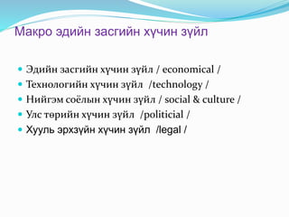 Макро эдийн засгийн хүчин зүйл
 Эдийн засгийн хүчин зүйл / economical /
 Технологийн хүчин зүйл /technology /
 Нийгэм соёлын хүчин зүйл / social & culture /
 Улс төрийн хүчин зүйл /politicial /
 Хууль эрхзүйн хүчин зүйл /legal /
 