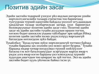 Позитив эдийн засаг
Эдийн засгийн тодорхой үзэгдэл үйл явдлын өнгөрсөн үеийн
өөрчлөлт,хөгжлийн талаарх статистик тоо баримтанд
тулгуурлан түүний одоогийн байдалд үнэлэлт өгч,цаашдын
хандлагын талаар хялбарчилсан загвар, үзэл баримтлал
боловсруулахыг позитив эдийн засаг гэнэ. Позитив эдийн
засаг нь эдийн засгийн тухайн асуудлын оршин тогтох,
хөгжих бодит шинжлэх ухааны тайлбарыг эрж хайдаг.Иймд
позитив эдийн засгийн ихэнх үндэслэлүүд маргаангүй
батлагдаж нотлогдсон зүйл байдаг.
Тухайлбал: "Бусад хүчин зүйлс өөрчлөгдөхгүй тогтмол байхад
тухайн барааны зах зэзлийн үнэ өсвөл эрэлт буурна." Тухайн
бараанд өндөр татвар ногдуулвал түүний нийлүүлэлт
багасна гэх мэт баталгаануудыг эсэргүүцэн маргах ямар ч
үндэс алга ямар нэгэн барааны үнэ нэмэгдэхэд түүнийг
худалдан авагчдын тоо цөөрдөг нь зүй тогтол. Энэ нь эдийн
засгийн бодит хууль үйлчилж байна гэсэн үг.
 