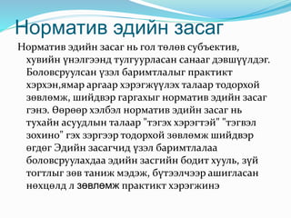 Норматив эдийн засаг
Норматив эдийн засаг нь гол төлөв субъектив,
хувийн үнэлгээнд тулгуурласан санааг дэвшүүлдэг.
Боловсруулсан үзэл баримтлалыг практикт
хэрхэн,ямар аргаар хэрэгжүүлэх талаар тодорхой
зөвлөмж, шийдвэр гаргахыг норматив эдийн засаг
гэнэ. Өөрөөр хэлбэл норматив эдийн засаг нь
тухайн асуудлын талаар "тэгэх хэрэгтэй" "тэгвэл
зохино" гэх зэргээр тодорхой зөвлөмж шийдвэр
өгдөг Эдийн засагчид үзэл баримтлалаа
боловсруулахдаа эдийн засгийн бодит хууль, зүй
тогтлыг зөв таниж мэдэж, бүтээлчээр ашигласан
нөхцөлд л зөвлөмж практикт хэрэгжинэ
 