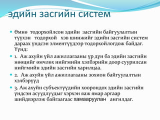 эдийн засгийн систем
 Өмнө тодорхойлсон эдийн засгийн байгуулалтын
түүхэн тодорхой хэв шинжийг эдийн засгийн систем
дараах үндсэн элментүүдээр тодорхойлогдож байдаг.
Үүнд:
 1. Аж ахуйн үйл ажиллагааны үр дүн ба эдийн засгийн
нөөцийг өмчлөх нийгмийн хэлбэрийн доор суурилсан
нийгмийн эдийн засгийн харилцаа.
 2. Аж ахуйн үйл ажиллагааны зохион байгуулалтын
хэлбэрүүд
 3. Аж ахуйн субъектүүдийн хоорондох эдийн засгийн
үндсэн асуудлуудыг хэрхэн яаж ямар аргаар
шийдвэрлэж байгаагаас хамааруулан ангилдаг.
 