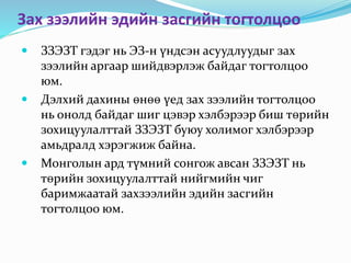 Зах зээлийн эдийн засгийн тогтолцоо
 ЗЗЭЗТ гэдэг нь ЭЗ-н үндсэн асуудлуудыг зах
зээлийн аргаар шийдвэрлэж байдаг тогтолцоо
юм.
 Дэлхий дахины өнөө үед зах зээлийн тогтолцоо
нь онолд байдаг шиг цэвэр хэлбэрээр биш төрийн
зохицуулалттай ЗЗЭЗТ буюу холимог хэлбэрээр
амьдралд хэрэгжиж байна.
 Монголын ард түмний сонгож авсан ЗЗЭЗТ нь
төрийн зохицуулалттай нийгмийн чиг
баримжаатай захзээлийн эдийн засгийн
тогтолцоо юм.
 