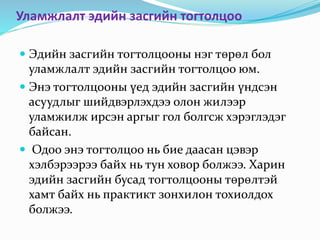 Уламжлалт эдийн засгийн тогтолцоо
 Эдийн засгийн тогтолцооны нэг төрөл бол
уламжлалт эдийн засгийн тогтолцоо юм.
 Энэ тогтолцооны үед эдийн засгийн үндсэн
асуудлыг шийдвэрлэхдээ олон жилээр
уламжилж ирсэн аргыг гол болгсж хэрэглэдэг
байсан.
 Одоо энэ тогтолцоо нь бие даасан цэвэр
хэлбэрээрээ байх нь тун ховор болжээ. Харин
эдийн засгийн бусад тогтолцооны төрөлтэй
хамт байх нь практикт зонхилон тохиолдох
болжээ.
 