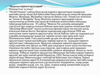  “Монголд хөрөнгө оруулаарай”
 Өнөөдөр 8 цаг 30 минут
 “World Finance” сайтад бичсэнээр хөрөнгө оруулагчдын сонирхлыг
хамгийн ихээр татаж буй байгалийн баялгийн асар их нөөцтэй орнуудыг
Монгол, Мьянмар, Мозамбик тэргүүлж байгаа гэнэ. Үүний нэг нотолгоо
нь “Invest in Mongolia” буюу Монголд хөрөнгө оруулаарай хэмээх
сурталчилгаа дэлхийн нэр хүндтэй томоохон мэдээллийн сайтуудад
тавигдсаар байгаа юм. Уг сайтад “Монгол Улс дэлхийд нөөцөөрөө
тэргүүлэх орд газрууд нээгдэж буйгаас арав дахь удаагаа зохиогдож буй
“Дисковер Монголия” чуулга уулзалтад оролцогчдын тоо жилээс жилд
нэмэгдэж байгаа билээ. Өнгөрсөн зургадугаар сард болсон УИХ-ын
сонгуулиас өмнө хөрөнгө оруулагчдын эмээж байсан зүйл нь гадаадын уул
уурхайн компаниудыг шахах улс төрийн хүчин гарч ирэх вий гэдэг
болгоомжлол байв. Гэвч сонгуулийн үр дүн итгэмээргүй хөрөнгө
оруулагчдын таамаглаж байснаас өөрөөр гарсан нь гадаадын хөрөнгө
оруулагчдыг гайхшруулсан. Монголд гадаадын хөрөнгө оруулагчдын
хувьд хамгийн том эрсдэл нь УИХ дахь үндсэрхэг үзэлт хууль тогтоогчид
томоохон төслийн гэрээнд саад учруулж, орд газрууд дахь гадаадын
хөрөнгө оруулагчдын хувь эзэмшлийн хэмжээг хязгаарлах болов уу гэсэн
түгшүүр. Тиймээс хөрөнгө оруулагчид Монголын Засгийн газраас хөрөнгө
оруулах эрх зүйн таатай орчин бүрдүүлж, ОХУ, Хятад хэмээх хоёр хүчирхэг
хөрштэй ядуу Монголчуудыг тэвчээртэй байлгахыг хүсч байгаа. Харин
Ардчилсан намын дарга Н.Алтанхуягаар удирдуулсан шинэ Засгийн газар
гадаадын хөрөнгө оруулалтын уур амьсгалыг тодорхойлж, газар доорх
нүүрс, төмрийн хүдэр, алт, зэс, уран, газрын ховор элементийн асар их
баялгийг хөрөнгө болгох үүрэг хүлээсэн.
 