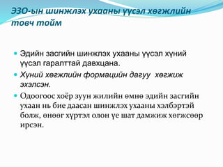 ЭЗО-ын шинжлэх ухааны үүсэл хөгжлийн
товч тойм
 Эдийн засгийн шинжлэх ухааны үүсэл хүний
үүсэл гаралттай давхцана.
 Хүний хөгжлийн формацийн дагуу хөгжиж
эхэлсэн.
 Одоогоос хоёр зуун жилийн өмнө эдийн засгийн
ухаан нь бие даасан шинжлэх ухааны хэлбэртэй
болж, өнөөг хүртэл олон үе шат дамжиж хөгжсөөр
ирсэн.
 